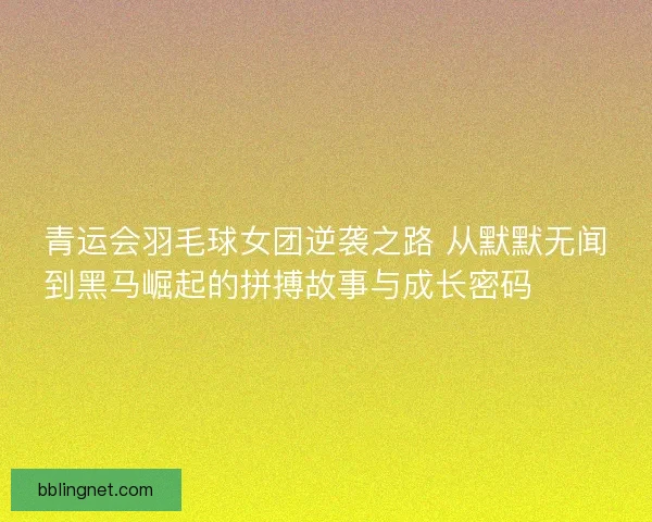 青运会羽毛球女团逆袭之路 从默默无闻到黑马崛起的拼搏故事与成长密码 🏸✨