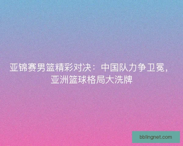 亚锦赛男篮精彩对决：中国队力争卫冕，亚洲篮球格局大洗牌