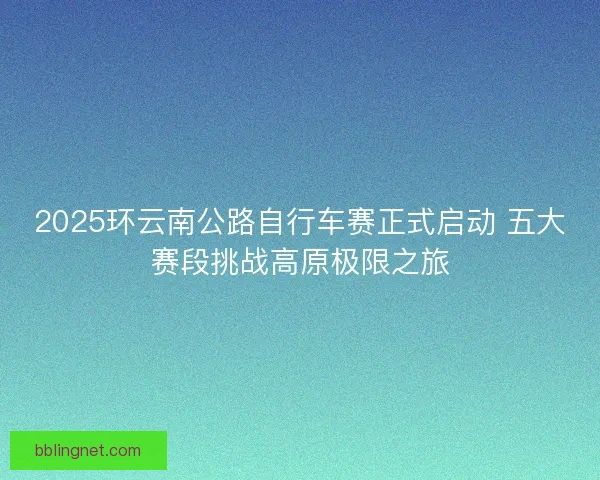 2025环云南公路自行车赛正式启动 五大赛段挑战高原极限之旅