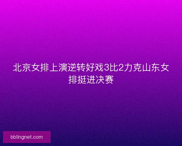 北京女排上演逆转好戏3比2力克山东女排挺进决赛