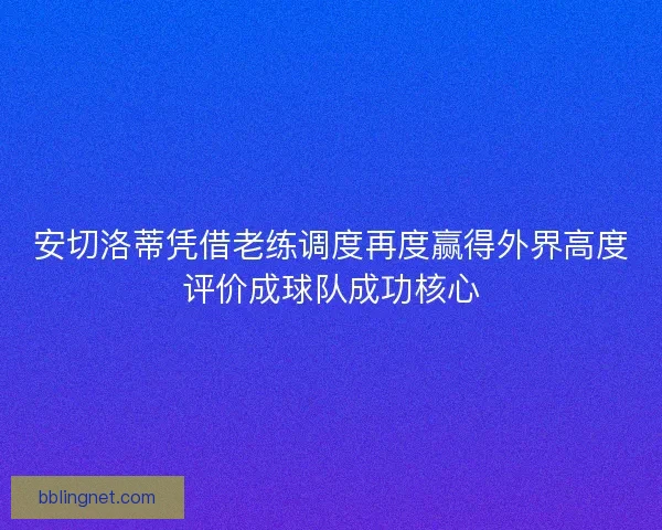 安切洛蒂凭借老练调度再度赢得外界高度评价成球队成功核心