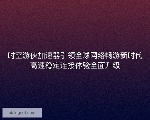 时空游侠加速器引领全球网络畅游新时代高速稳定连接体验全面升级