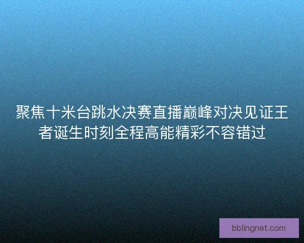 聚焦十米台跳水决赛直播巅峰对决见证王者诞生时刻全程高能精彩不容错过