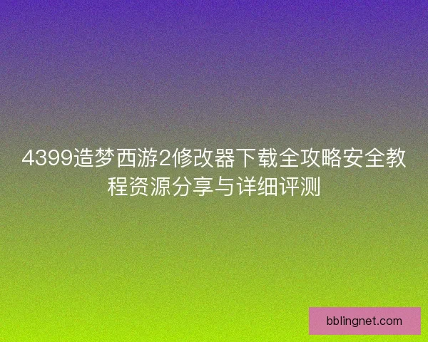 4399造梦西游2修改器下载全攻略安全教程资源分享与详细评测