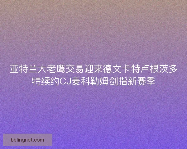 亚特兰大老鹰交易迎来德文卡特卢根茨多特续约CJ麦科勒姆剑指新赛季